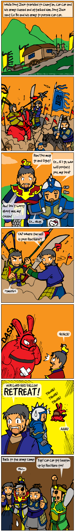 Comic in the same style as the previous chapter, depicting a battle between Cao Cao's and Lu Bu's forces. Cao Cao sends all of his officers to attack. Then, in the middle of a duel with Lu Bu, Xiahou Dun looks away and asks Lu Bu, Uh, where the hell is your Red Hare? In the next panel, the large red rabbit pops up in front of Cao Cao. Following that is a panel of Red Hare pummelling Cao Cao in the background, with Xiahou Dun in the foreground shouting, Our Lord has fallen, retreat! The final panel shows Xiahou Dun and Xiahou Yuan supporting an injured Cao Cao, while a still-bruised Liu Bei excitedly says, Yay, Cao Cao got beaten up by Red Hare too!