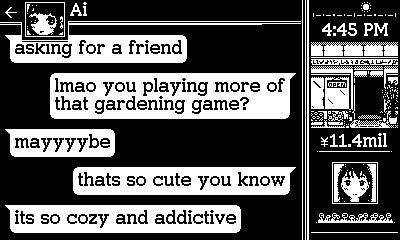 A text conversation with Ai. Ai: 'asking for a friend'; Midori: 'lmao you playing more of that gardening game?'; Ai: 'mayyyybe'; Midori: 'thats so cute you know'; Ai: 'its so cozy and addictive'