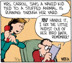Mom, holding her hand over the receiver of the phone, tells Dad 'Mrs. Carrol says a naked kid tied to a stuffed animal is running through her yard.' Dad tries to bury his face in his book as he says 'YOU handle it. I got the little nudist out of the bird bath, remember?'