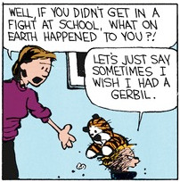 A scuffed-up Calvin grumpily carries stuffed Hobbes. Mom asks 'Well if you didn't get in a fight at school, what on earth happened to you?!'. Calvin replies 'Let's just say sometimes I wish I had a gerbil.'