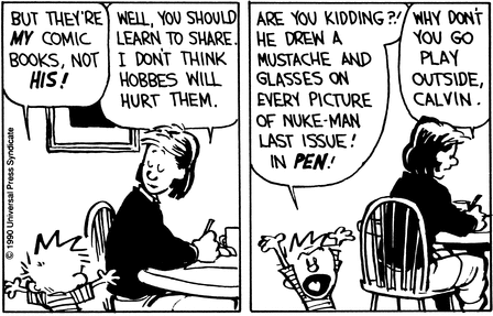 Calvin talks to Mom. Calvin says 'But they're MY comic books, not HIS!'; Mom responds 'Well, you should learn to share. I don't think Hobbes will hurt them.' Then, Calvin throws his hands in the air and says, 'Are you kidding?! He drew a mustache and glasses on every picture of Nuke-man last issue! In PEN!'. Mom simply returns to her work and says 'Why don't you go play outside, Calvin.'