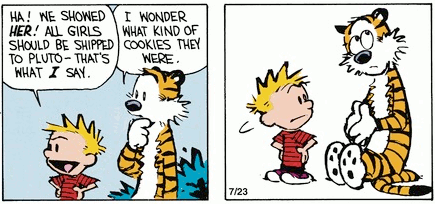 In the first panel, as Calvin makes a comment about girls being shipped to Pluto, Hobbes says thoughtfully, 'I wonder what kind of cookies they were.' In panel two, Calvin looks questioning at Hobbes, who is rolling his eyes away and holding his hands together, conveying an appearance of innocence.