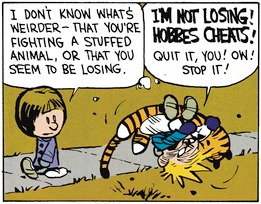 Calvin is fighting with stuffed Hobbes as Susie walks away. She says 'I don't know what's weirder—that you're fighting a stuffed animal, or that you seem to be losing.' As he fights, Calvin shouts 'I'M NOT LOSING! HOBBES CHEATS! Quit it, you! Ow! Stop it!'